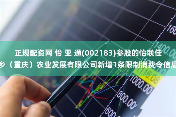 正规配资网 怡 亚 通(002183)参股的怡联佳乡（重庆）农业发展有限公司新增1条限制消费令信息