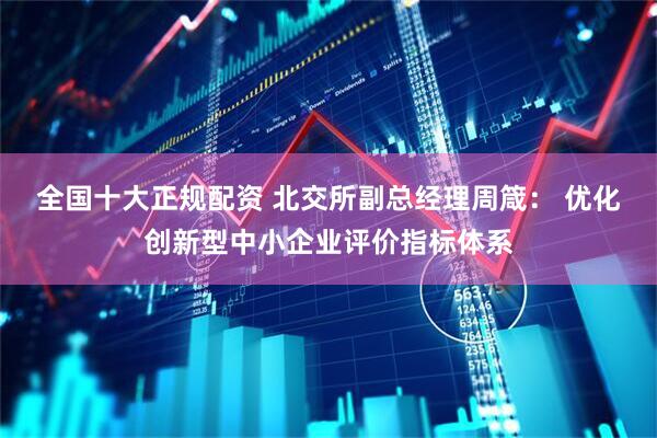 全国十大正规配资 北交所副总经理周箴： 优化创新型中小企业评价指标体系
