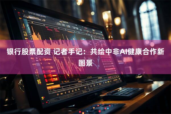 银行股票配资 记者手记：共绘中非AI健康合作新图景
