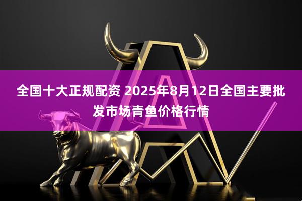 全国十大正规配资 2025年8月12日全国主要批发市场青鱼价格行情
