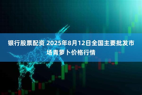银行股票配资 2025年8月12日全国主要批发市场青萝卜价格行情