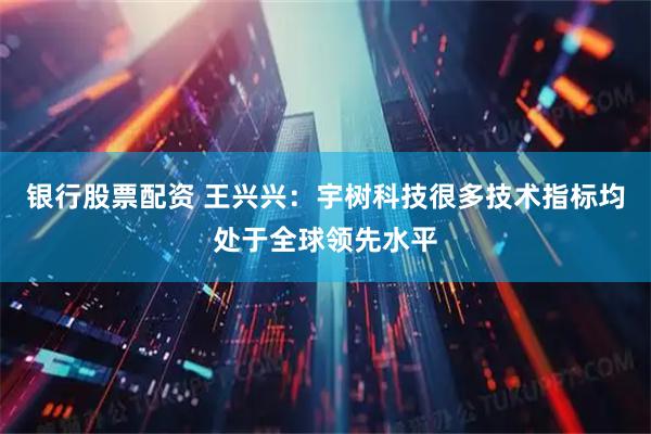 银行股票配资 王兴兴：宇树科技很多技术指标均处于全球领先水平