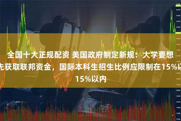 全国十大正规配资 美国政府制定新规：大学要想优先获取联邦资金，国际本科生招生比例应限制在15%以内