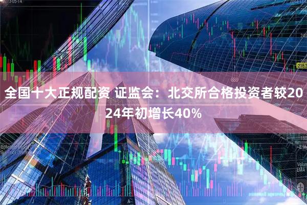 全国十大正规配资 证监会：北交所合格投资者较2024年初增长40%