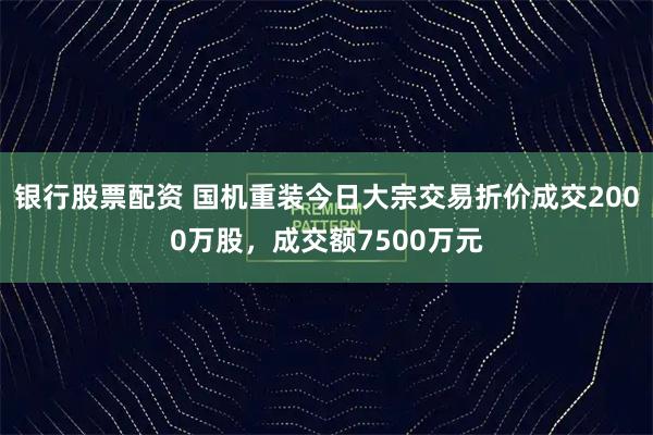 银行股票配资 国机重装今日大宗交易折价成交2000万股，成交额7500万元