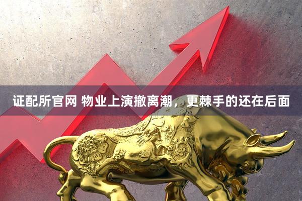 证配所官网 物业上演撤离潮，更棘手的还在后面