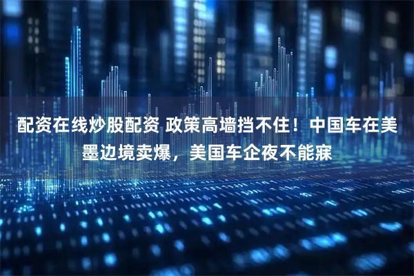 配资在线炒股配资 政策高墙挡不住！中国车在美墨边境卖爆，美国车企夜不能寐
