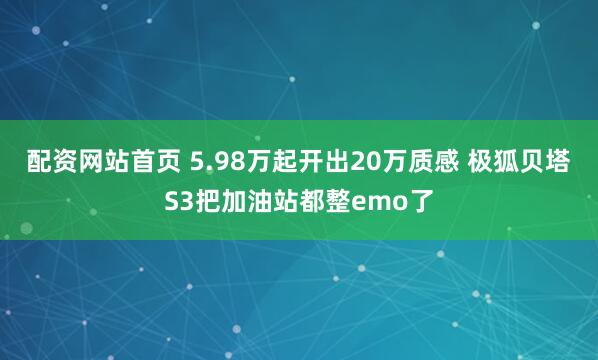 配资网站首页 5.98万起开出20万质感 极狐贝塔S3把加油站都整emo了