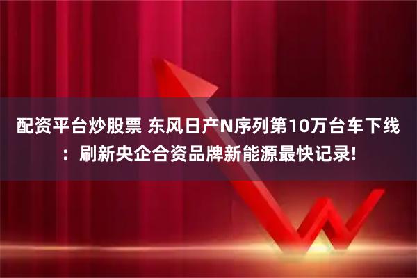 配资平台炒股票 东风日产N序列第10万台车下线：刷新央企合资品牌新能源最快记录!