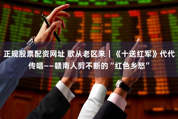 正规股票配资网址 歌从老区来｜《十送红军》代代传唱——赣南人剪不断的“红色乡愁”