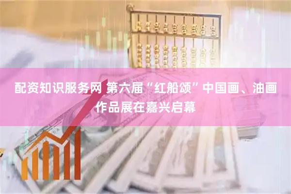 配资知识服务网 第六届“红船颂”中国画、油画作品展在嘉兴启幕