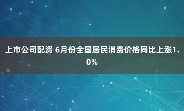 上市公司配资 6月份全国居民消费价格同比上涨1.0%