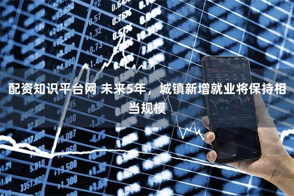 配资知识平台网 未来5年，城镇新增就业将保持相当规模