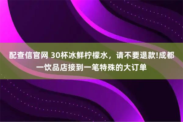 配查信官网 30杯冰鲜柠檬水，请不要退款!成都一饮品店接到一笔特殊的大订单