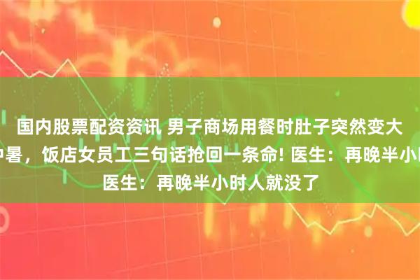 国内股票配资资讯 男子商场用餐时肚子突然变大，以为是中暑，饭店女员工三句话抢回一条命! 医生：再晚半小时人就没了