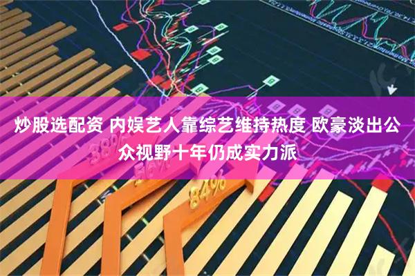 炒股选配资 内娱艺人靠综艺维持热度 欧豪淡出公众视野十年仍成实力派
